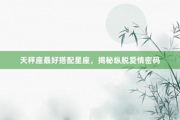 天秤座最好搭配星座，揭秘纵脱爱情密码
