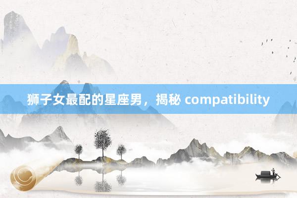 狮子女最配的星座男，揭秘 compatibility